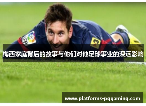 梅西家庭背后的故事与他们对他足球事业的深远影响