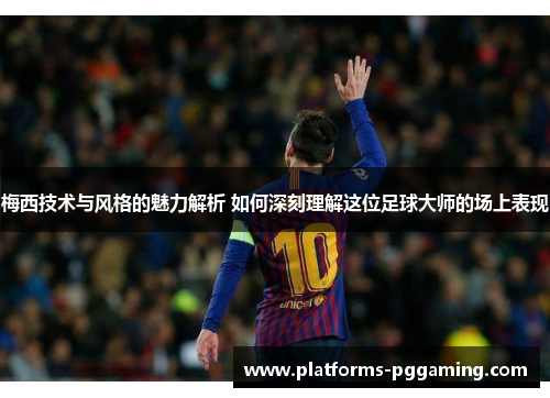 梅西技术与风格的魅力解析 如何深刻理解这位足球大师的场上表现