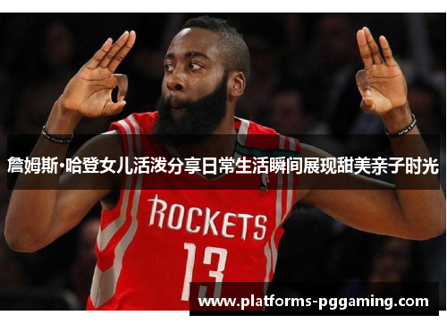 詹姆斯·哈登女儿活泼分享日常生活瞬间展现甜美亲子时光